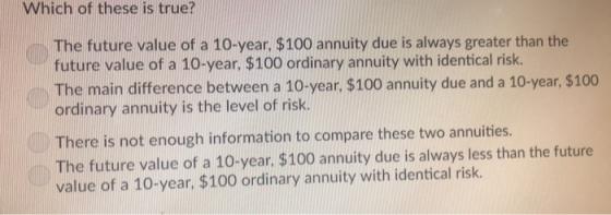 Which of these is true? The future value of a 10-year, $100 annuity due is always greater than the future value of a 10-year. $100 ordinary annuity with identical risk. The main difference between a 10-year, $100 annuity due and a 10-year, $100 ordinary annuity is the level of risk There is not enough information to compare these two annuities. The future value of a 10-year, $100 annuity due is always less than the future value of a 10-year, $100 ordinary annuity with identical risk.