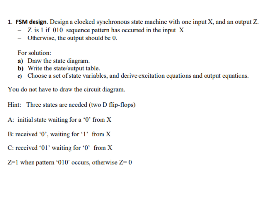 1. FSM design. Design a clocked synchronous state machine with one input X, and an output Z. Z is 1 if 010 sequence pattern has occurred in the input X Otherwise, the output should be 0 For solution: a) Draw the state diagram. b) Write the state/output table. xcitation eqations and output equatio You do not have to draw the circuit diagram. Hint: Three states are needed (two D flip-flops) A: initial state waiting for a 0 from X B: received 0,, waiting for ‘l, from X C: received 01 waiting for from X Z-1 when pattern 010 occurs, otherwise Z 0