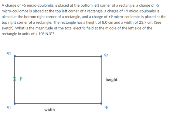 A charge of +5 micro-coulombs is placed at the bottom left corner of a rectangle, a charge of -5 micro-coulombs is placed at the top left corner of a rectangle, a charge of +9 micro-coulombs is top right corner of a rectangle. The rectangle has a height of 8.0 cm and a width of 23.7 cm. (See sketch). What is the magnitude of the total electric field at the middle of the left side of the rectangle in units of x 106 N/C? 92 13 height 9 width 94