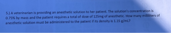5.)A veterinarian is providing an anesthetic solution to her patient. The solutions concentration is 0.75% by mass and the p
