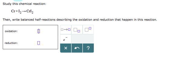 Study this chemical reaction: Cr+12 → Cr12 Then, write balanced half-reactions describing the oxidation and reduction that happen in this reaction. oxidation: reduction: