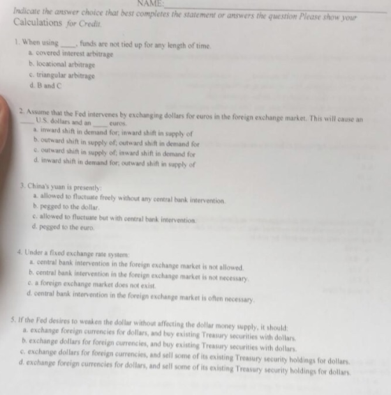 NAME cate the answer choice that best completes the statement or answers the question Please show your Calculations for Credit 1. When usingfunds are not tied up for any length of time a covered interest arbitrage b. locational arbitrage c triangular arbitrage d, B and C 2. Assume that the Fed intervenes by exchanging dollars for euros in the foreign exchange market. This will cause an U.S. dollars and an curos a inward shift in demand for, inward shift in supply of b. outward shift in supply of, outward shift in demand for c outward shift in supply of, inward shift in demand for d. inward shift in demand for, outward shift in supply of 3. Chinas yuan is presently a allowed to fluctuate freely without any central bank intervention b. pegged to the dollar c. allowed to fluctuate but with central bank intervention d. pegged to the euro 4. Under a fixed exchange rate system a. central bank intervention in the foreign exchange market is not allowed b central bank intervention in the foreign exchange market is not necessary e. a foreign exchange market does not exist d. central bank intervention in the foreign exchange market is often necessary S. If the Fed desires to weaken the dollar without affecting the dollar money supply, it should a. exchange foreign currencies for dollars, and buy existing Treasury securities with dollars b exchange dollars for foreign currencies, and buy existing Treasury securities with dollars c. exchange dollars for foreign currencies, and sell some of its existing Treasury security holdings for dollars d. exchange foreign currencies for dollars, and sell some of its existing Treasury security holdings for dollars