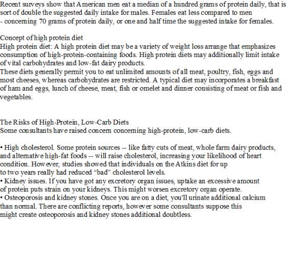 Recent surveys show that A merican men eat a median of a hundred grams of protein daily, that is sort of double the suggested daily intake for males. Females eat less compared to men conceming 70 grams of protein daily, or one and half time the suggested intake for females Concept ofhigh protein diet High protein diet: A high protein diet may be a variety of weight loss arrange that emphasizes consumption of high-protein-containing foods. High protein diets may additionally limit intake of vital carbohydrates and low-fat dairv products. These diets generally permit you to eat unlimited amounts of all meat, poultry, fish, eggs and most cheeses, whereas carbohydrates are restricted. A typical diet may incorporates a break fast of ham and eggs, lunch of cheese, meat, fish or omelet and dinner consisting of meat or fish and vegetables The Risks of High-Protein, Low-Carb Diets Some consultants have raised concem conceming high-protein, low-carb diets .High cholesterol Some protein sources - like fatty cuts of meat, whole farm dairy products, and alternative high-fat foods -- will raise cholesterol, increasing your likelihood of heart condition. How ever, studies showed that individuals on the Atkins diet for up to two years really had reduced baď cholesterol levels. .Kidney issues. If you have got any excretory organ issues, uptake an excessive amount of protein puts strain on your kidneys. This might worsen excretory organ operate Osteoporosis and kidney stones. Once you are on a diet, youl1 urinate additional calcium than normal. There are conflicting reports, however some consultants suppose this might create osteoporosis and kidney stones additional doubtless.