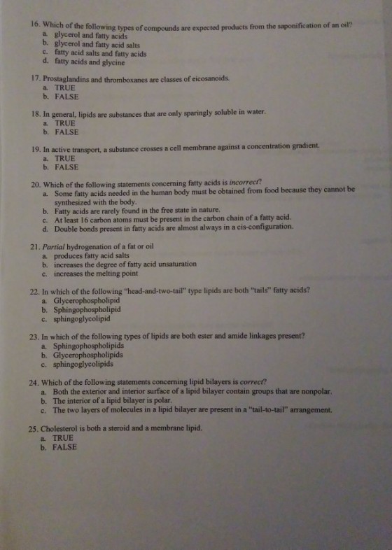 16. Which of the following types of compounds are expected products from the saponification of an oil? a. glycerol and fatty acids b. glycerol and fatty acid salts c. fatty acid salts and fatty acids d. fatty acids and glycine 17. Prostaglandins and thromboxanes are classes of eicosanoids. a. TRUE b. FALSE In general, lipids are substances that are only sparingly soluble in water a. TRUE b. FALSE 18. 19. In activ e transport, a substance crosses a cell membrane against a concentration gradient. a. TRUE b. FALSE 20. Which of the following statements concerning fatty acids is incorrect? a. Some fatty acids needed in the human body must be obtained from food because they cannot be synthesized with the body b. Fatty acids are rarely found in the free state in nature. c. At least 16 carbon atoms must be present in the carbon chain of a fatty acid d. Double bonds present in fatty acids are almost always in a cis-configuration. 21. Partial hydrogenation of a fat or oil a. produces fatty acid salts b. increases the degree of fatty acid unsaturation c. increases the melting point 22. In which of the following head-and-two-tail type lipids are both tails fatty acids? a. Glycerophospholipid b. Sphingophospholipid c. sphingoglycolipid 23. In which of the following types of lipids are both ester and amide linkages present? a. Sphingophospholipids b. Glycerophospholipids c. sphingoglycolipids 24. Which of the following statements concerning lipid bilayers is correct? a. Both the exterior and interior surface of a lipid bilayer contain groups that are nonpolar. b. The interior of a lipid bilayer is polar c. The two layers of molecules in a lipid bilayer are present in a tail-to-tail arrangement. 25. Cholesterol is both a steroid and a membrane lipid. a. TRUE b. FALSE