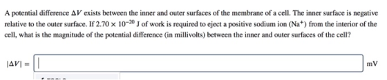 A potential difference Δ V exists between the inner and outer surfaces of the membrane of a cell. The inner surface is negative relative to the outer surface. If 2.70 x 10-20 of work is required to eject a positive sodium ion (Na+) from the interior of the cell, what is the magnitude of the potential difference (in millivolts) between the inner and outer surfaces of the cell? AVI mV