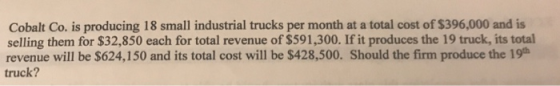 Cobalt Co. is producing 18 small industrial trucks per month at a total cost of $396,000 and is selling them for $32,850 each for total revenue of $591,300. If it produces the 19 truck, its total revenue will be $624,150 and its total cost will be $428,500. Should the firm produce the 19h truck?