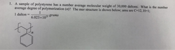 1. A sample of polystyrene has a number average molecular weight of 30,000 daltons. What is the number average degree of polymerization (n)? The mer structure is shown below, amu are C-12, H-1; 1 dalton 6.023x103 grams