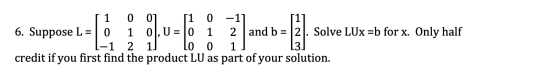 = 1 0 0] [1 0 -11 6. Suppose L 0 1 0], U = 0 1 2 and b = 2. Solve LUX =b for x. Only half 2 0 0 1 credit if you first find th