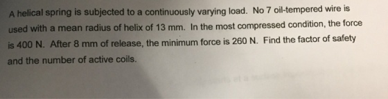A helical spring is subjected to a continuously varying load. No 7 oil-tempered wire is used with a mean radius of helix of 13 mm. In the most compressed condition, the force is 400 N. After 8 mm of release, the minimum force is 260 N. Find the factor of safety and the number of active coils.
