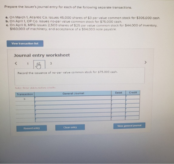 Prepare the issuers journal entry for each of the following separate transactions a. On March 1. Atlantic Co. issues 45,000 shares of $3 par value common stock for $305,000 cash. b. On April 1. OP Co. issues no-par value common stock for $75,000 cash. c. On April 6. MPG issues 2,500 shares of $25 par value common stock for $44.000 of inventory. $160.000 of machinery. and acceptance of a $94,000 note payable View transaction list Journal entry worksheet Record the issuance of no-par value common stock for $75.000 cash. Note: Enter debits befuru credits General Journal Debit Credit Transaction View general journal Clear entry Record entry