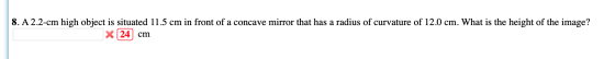 8. A 2.2-cm high object is situated 11.5 cm in front of a concave mirror that has a radius of curvature of 12.0 cm. What is t