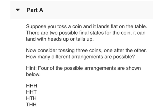 Part A Suppose you toss a coin and it lands flat on the table. There are two possible final states for the coin, it can land with heads up or tails up. Now consider tossing three coins, one after the other. How many different arrangements are possible? Hint: Four of the possible arrangements are shown below. H HT HTH THH