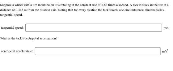 Suppose a wheel with a tire mounted on it is rotating at the constant rate of 2.83 times a second. A tack is stuck in the tire at a distance of 0.343 m from the rotation axis. Noting that for every rotation the tack travels one circumference, find the tacks tangential speed tangential speed: m/s What is the tacks centripetal acceleration? centripetal acceleration: m/s 2