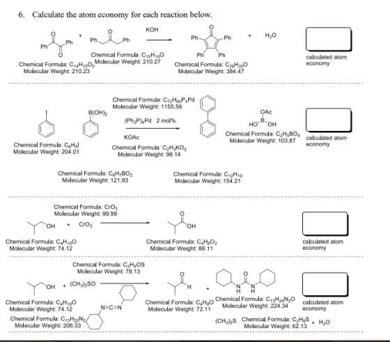 6. Calculate the atom econom y for each reaction below KOH PhH20 Chemical Formula: C15H140 Chemical Formula: C4H1002Molecular Weight: 210.27 calculated atom economy Molecular Weight: 210.23 Molecular Weight: 384.47 Chemical Formula: C72HeoP4Pd Molecular Weight: 1155.56 B(OH)2 OAc (Ph3P)4Pd 2 mol% Chemical Formula: C2Hs804 Molecular Weight: 103.87 calculated atom economy KOAc Chemical Formula: CgHl Molecular Weight: 204.01 Chemical Formula: C2H3KO2 Molecular Weight: 98.14 Chemical Formula: CgH,BO2 Molecular Weight: 121.93 Chemical Formula: C12H10 Molecular Weight: 154.21 Chemical Formula: CrO3 Molecular Weight: 99.99 Chemical Formula: C4H100 Molecular Weight: 74.12 Chemical Formula: C4HgO2 Molecular Weight: 88.11 calculated atom economy Chemical Formula: C2HgOS Molecular Weight: 78.13 CH32So cacted atom Chemical Formula: C4 Chemical Formula: C13H24N2O Molecular Weight: Chemical Formula: C4H100 224.34 economy Molecular Weight: 74.12 Molecular Weight: 72.11 Chemical Formula: C13H22 Molecular Weight: 206.33 Chemical Formula: C2HgS Molecular Weight: 62.13 (CH3zS + H20