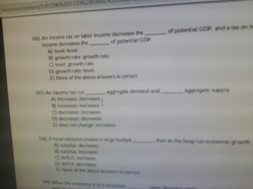 20nNAt resource/content/1/ECON%2011 20% of potential GOP and a tax on in 06) An income tax on labor income decreases the income decreases the- of potential GOP A) level level B) growth rate growth rate C) level growth rate D) growth rate level E) None of the above มารwers is correct A) increases decreases ) increases increases C) decreases inc D) decreanes decreas E) does not change increnes 08) It fiscal stimulus creates a large buskget then in the long run economk growth A) surplus decra 8) surplus increanes C) deficit increanes D) deficit decreaes None of the above anwers is correct 100 When the economy is in a recension