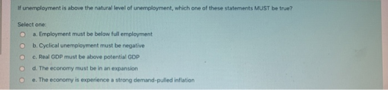 If unemployment is above the natural level of unemployment, which one of these statements MUST be true? Select one: O a. Empl