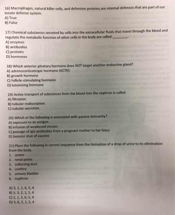16) Macrophages, natural killer cells, and defensive proteins are internal defenses that are part of our innate defense system. A) True B) False 17) Chemical substances secreted by cells into the extracellular fluids that travel through the blood and regulate the metabolic function of other cells in the body are called A) enzymes B) antibodies C) proteins D) hormones 18) Which anterior pituitary hormone does NOT target another endocrine gland? A) adrenocorticotropic hormone (ACTH) B) growth hormone C) follicle-stimulating hormone D) luteinizing hormone 19) Active transport of substances from the blood into the nephron is called A) filtration. B) tubular reabsorption. C) tubular secretion. 20) Which of the following is associated with passive immunity? A) exposure to an antigen B) infusion of weakened viruses C) passage of lgG antibodies from a pregnant mother to her fetus D) booster shot of vaccine 21) Place the following in correct sequence from the formation of a drop of urine to its elimination from the body. 1. ureter 2. renal pelvis 3. collecting duct 4. urethra 5. urinary bladder 6. nephron A) 3, 1,2, 6,5,4 B) 5, 3, 2, 1,5,4 C) 2, 1,3, 6,5,4 D) 3, 6, 2, 1,5, 4