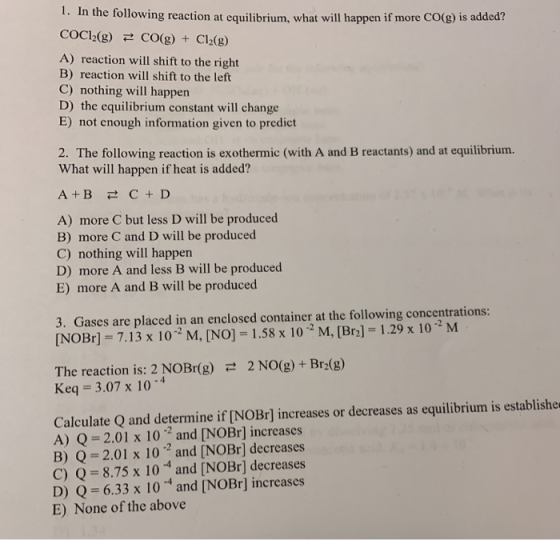 1. In the following reaction at equilibrium, what will happen if more CO(g) is added? COC12(g) CO(g) + Cl2(g) A) reaction wil