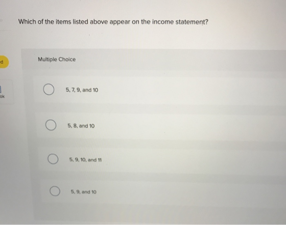 Which of the items listed above appear on the income statement? Multiple Choice O 5, 7, 9, and 10 ok 5, 8, and 10 5, 9, 10, a