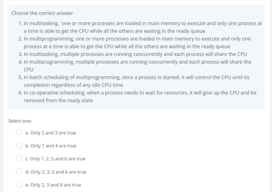 Choose the correct answer 1. In multitasking, one or more processes are loaded in main memory to execute and only one process at a time is able to get the CPU while all the others are waiting in the ready queue 2. In multiprogramming, one or more processes are loaded in main memory to execute and only one process at a time is able to get the CPU while all the others are waiting in the ready queue 3. In multitasking, multiple processes are running concurrently and each process will share the CPU 4. In multiprogramming, multiple processes are running concurrently and each process will share the 5. In batch scheduling of multiprogramming, once a process is started, it will control the CPU until its 6. In co-operative scheduling, when a process needs to wait for resources, it will give up the CPU and be CPU completion regardless of any idle CPU time removed from the ready state Select one: a. Only 2 and 3 are true b, only 1 and 4 are true c. Only 1, 2, 5 and 6 are true d. Only 2, 3, 5 and 6 are true e. Only 2, 3 and 6 are true