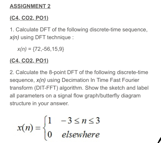 ASSIGNMENT 2 (C4,_CO2, PO1) 1. Calculate DFT of the following discrete-time sequence, x(n) using DFT technique x(n) = {72,-56, 159) (C4, CO2,PO1) 2. Calculate the 8-point DFT of the following discrete-time sequence, x(n) using Decimation In Time Fast Fourier transform (DIT-FFT) algorithm. Show the sketch and label all parameters on a signal flow graph/butterfly diagram structure in your answer. (1-3<ns3 x(n) = 0 elsewhere