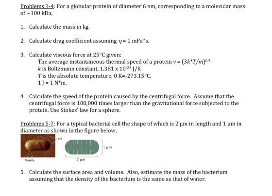 Problems 1-4: For a globular protein of diameter 6 nm, corresponding to a molecular mass of 100 kDa, 1. Calculate the mass in kg. 2. Calculate drag coefficient assuming η_1mPas 3. Calculate viscous force at 25°C given: The average instantaneous thermal speed of a protein v-(3k*T/m)0.5 k is Boltzmann constant, 1.381 x 10-23 J/HK Tis the absolute temperature, 0 K-273.15°C 1J 1 Nm. 4. Calculate the speed of the protein caused by the centrifugal force. Assume that the centrifugal force is 100,000 times larger than the gravitational force subjected to the protein. Use Stokes law for a sphere. Problems 5-7: For a typical bacterial cell the shape of which is 2 um in length and 1 um in diameter as shown in the figure below, pili flagella 2 pm 5. Calculate the surface area and volume. Also, estimate the mass of the bacterium assuming that the density of the bacterium is the same as that of water
