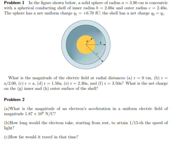 Problem 1 In the figure shown below, a solid sphere of radius a 3.90 cm is concentric with a spherical conducting shell of inner radius b 2.00a and outer radius c 2.40a The sphere has a net uniform charge i- +6.70 fC; the shell has a net charge q2- 2 What is the magnitude of the electric field at radial distances (a)0 cm, (b) r - a/2.00, (c) r-a, (d) r-1.50a, (e) r 2.30a, and (f) r = 3.50a? What is the net charge on the (g) inner and (h) outer surface of the shell? Problem 2 (a)What is the magnitude of an electrons acceleration in a uniform electric field of magnitude 1.87 x 106 N/C? (b)How long would the electron take, starting from rest, to attain 1/15-th the speed of light? c)How far would it travel in that time?