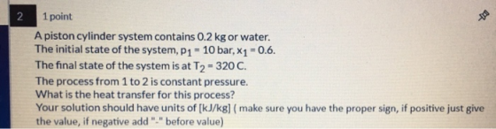 2 1 point A piston cylinder system contains 0.2 kg or water. The initial state of the system, P1 - 10 bar, X1 -0.6. The final