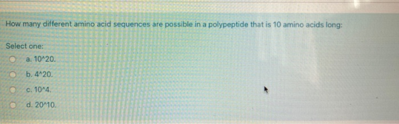How many different amino acid sequences are possible in a polypeptide that is 10 amino acids long: Select one: a. 10^20. b. 4