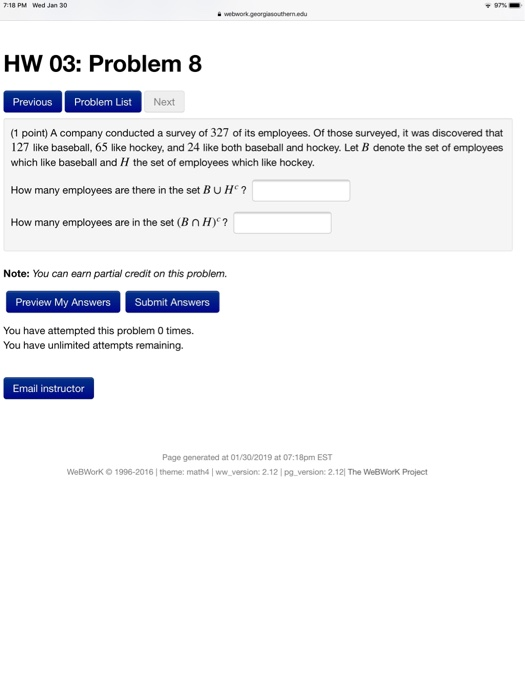 webwork HW 03: Problem 8 Previous Problem List Next (1 point) A company conducted a survey of 327 of its employees. Of those surveyed, it was discovered that 127 like baseball, 65 like hockey, and 24 like both baseball and hockey. Let B denote the set of employees which like baseball and H the set of employees which like hockey. How many employees are there in the set BUH? How many employees are in the set (B n H)? Note: You can earn partial credit on this problem Preview My Answers Submit Answers You have attempted this problem 0 times. You have unlimited attempts remaining Email instructor Page generated at 01/30/2019 at 07:18pm EST WeBWork O 1996-2016 | theme: math4 Iww version: 2.12 pg_version: 2.121 The WeBWorK Project