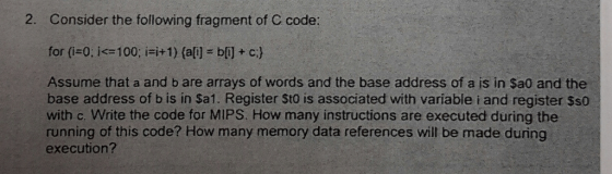 2. Consider the following fragment of C code: for i=0: Id=100; =+1) (a) = b) + c ( Assume that a and bare arrays of words and the base address of a is in Sa0 and the base address of b is in Sa1. Register sto is associated with variable i and register Sso with c. Write the code for MIPS. How many instructions are executed during the running of this code? How many memory data references will be made during execution?