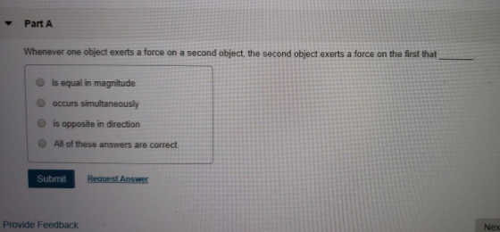 Part A Whenever one object exerts a force on a second object, the second object exerts a force on the first that O is equal in magnitude O occurs simultaneously O is opposite in direction O All of these answers are correct Submit Ans Provide Feedback Nex