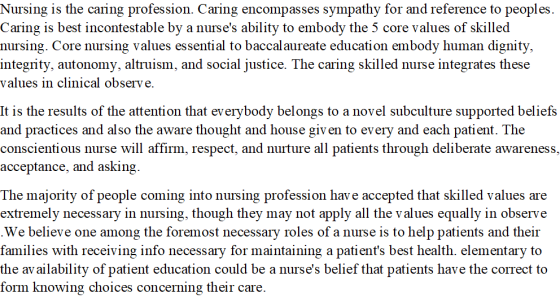 Nursing is the caring profession. Caring encompasses sympathy for and reference to peoples. Caring is best incontestable by a nurses ability to embody the 5 core values of skilled nursing. Core nursing values essential to baccalaureate education embody human dignity, integrity, autonomy, altruism, and social justice. The caring skilled nurse integrates these values in clinical observe. It is the results of the attention that everybody belongs to a novel subculture supported beliefs and practices and also the aware thought and house given to every and each patient. The conscientious nurse will affirm, respect, and nurture all patients through deliberate awareness, acceptance, and asking. The majority of people coming into nursing profession have accepted that skilled values are extremely necessary in nursing, though they may not apply all the values equally in observe We believe one among the foremost necessary roles of a nurse is to help patients and their families with receiving info necessary for maintaining a patients best health. elementary to the availability of patient education could be a nurses belief that patients have the correct to form knowing choices concerning their care.