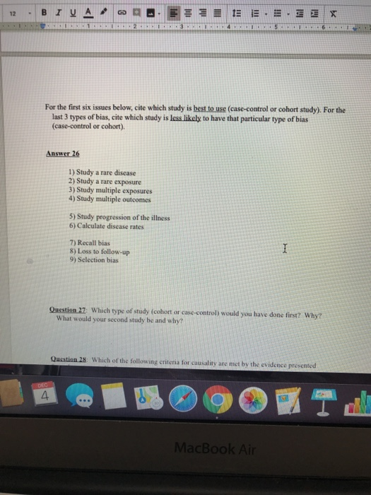 For the first six issues below, cite which study is best to use (case-control or cohort study). For the last 3 types of bias, cite which study is less likely to have that particular type of bias (case-control or cohort) Answer 26 1) Study a rare discase 2) Study a rare exposure 3) Study multiple exposures 4) Study multiple outcomes 5) Study progression of the illness 6) Calculate disease rates 7) Recall bias 8) Loss to follow-up 9) Selection bias Question 27: Which type of study (cohort or case-control) would you have done first? Why? What would your second study be and why? Qucstion 28: Which of the following eriteria for causality are met by the evidence presented 4 07曰 MacBook Air