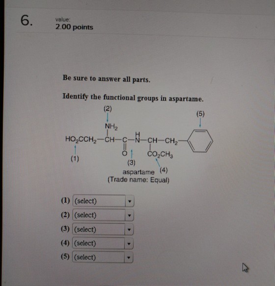 6. value 2.00 points Be sure to answer all parts. Identify the functional groups in aspartame. NH2 aspartame (4) (Trade name: Equal) (1) (select) (2) (select) (3) (select) (4) (select) (5) (select)