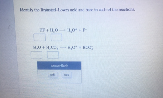 Identify the Brønsted-Lowry acid and base in each of the reactions. HF + H2O H0+ +F- H,0 + H,CO, — H, 0+ + HCO3 Answer Bank a