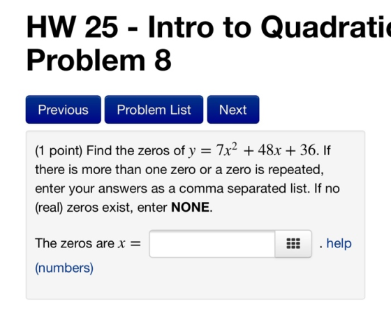 HW 25 - Intro to Quadrati Problem 8 Previous Problem List Next (1 point) Find the zeros of y = 7x2 + 48x + 36. If there is mo