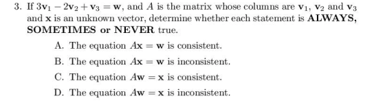3. If 3V1-2V2 + V3 w, and A is the matrix whose columns are V1, V2 and V3 and x is an unknown vector, determine whether each statement is ALWAYS SOMETIMES or NEVER true A. The equation Ax w is consistent. B. The equation Ax w is inconsistent. C. The equation Aw = x is consistent. D. The equation Aw =x is inconsistent.