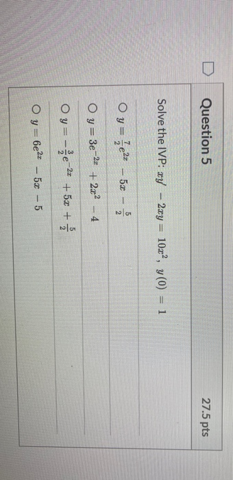 Question 5 27.5 pts Solve the IVP: xy - 2xy = 10x, y(0) = 1 Oy=+2- 52 - 5 2 Oy= 3e-22 + 2x2 - 4 Oy=-e-22 +50 + Oy=6e2x - 52 -