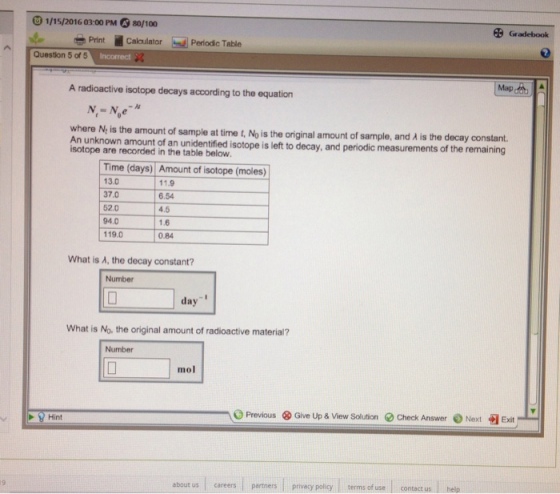 1/15/2016 03:00 PM 80/100 Gradebook Print Calulator Periodic Table Question 5 of 5 Incorrect A radioactive isotope decays according to the equation where N, is the amount of sample at time t, No is the origin al amount of sample, and A is the decay constant. c measurements of the remaining An unknown amount of an unidentified isotope is left to decay, and periodic measurements of the isotope are recorded in the table below Time (days) Amount of isotope (moles) f lsolope (moles) 13.0 37.0 52.0 94.0 119.0 11.9 6.54 4.5 1.6 0.84 What is A, the decay constant? Number day What is No. the original amount of radioactive material? Number mol O Previous ⓧ Give Up & View Solution Q Check Answer Next Exit Hint about us careers partners privacy policy |terms of use contact us help
