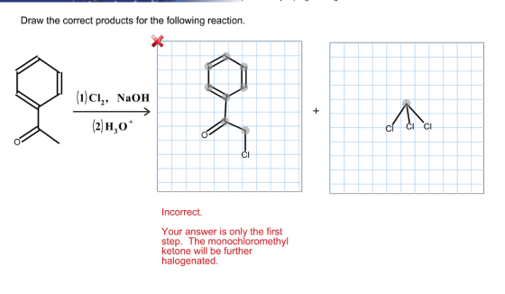 Draw the correct products for the following reaction 1)CI, NaOH Incorrect. Your answer is only the first step. The monochloromethyl ketone will be further halogenated