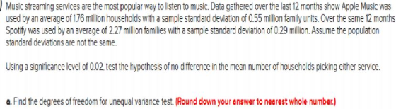 Music streaming services are the most popular wayto listen to music.Data gathered over the last 12 months show Apple Music was used by an average of 176 million households with a sample standard deviation of 0.55 million family units. Over the same 12 months Spotify was used by an average of 227 million families with asample standard deviation of 0.29 million. Assume the population standard deviations are not the same. Using a significance level of 002 test the hypothesis of no difference in the mean number of households picking either service. a. Find the degrees offreedom for unequal variance test. (Round down your answer to neerest whole number)
