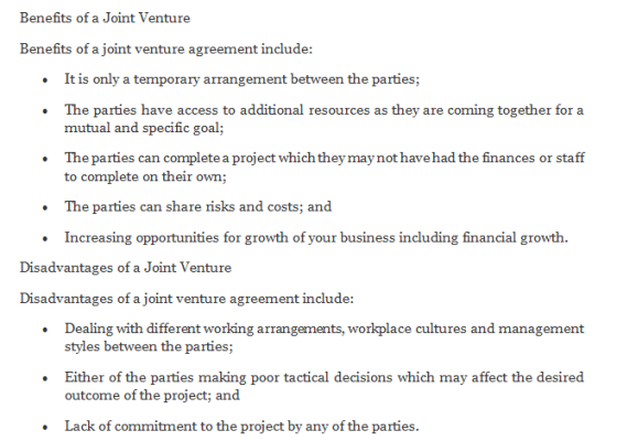 Benefits of a Joint Venture Benefits of a joint venture agreement include: It is only a temporary arrangement between the parties; The parties have access to additional resources as they are coming together for a mutual and specific goal; The parties can complete a project which they may not havehad the finances or staff to complete on their own; The parties can share risks and costs; and Increasing opportunities for growth of your business including financial growth. Disadvantages of a Joint Venture Disadvantages of a joint venture agreement include: Dealing with different working arrangements, workplace cultures and management styles between the parties; Either of the parties making poor tactical decisions which may affect the desired outcome of the project; and Lack of commitment to the project by any of the parties.