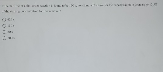 If the half-life of a first order reaction is found to be 150 s, how long will it take for the concentration to decrease to 1