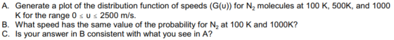 A. Generate a plot of the distribution function of speeds (G(u)) for N2 molecules at 100 K, 500K, and 1000 B. What speed has the same value of the probability for N2 at 100 K and 1000K? C. Is your answer in B consistent with what you see in A?