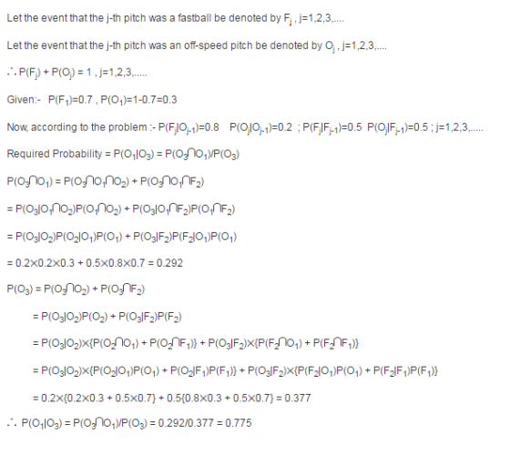 Let the event that the j-th pitch was a fastball be denoted by Fi j1,2,3,... Let the event that the j-th pitch was an off-speed pitch be denoted by O, j-1,2,3,... Given- P(F1)-0.7, P(O1-0.7-0.3 Now, according to the problem P(Flo 1-0.8 PO0.2 P(FF1-0.5 PIO F1-0.5 -1,2,3,... Required Probability P(O103) P(O31O,)P(O3.) - 0.2x0.2x0.3 0.5X0.8x0.7 0.292 0.2x(0.2x0.3+0.5x0.7) 0.5(0.8x0.3+0.5x0.7) 0.377 P(O103) P(OnO,P(03) 0.292/0.377 0.775