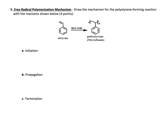 5. Free Radical Polymerization Mechanism Draw the mechanism for the polystyrene-forming reaction with the reactants shown below (4 points): RO-OR polystyrene stryene (Styrofoam) a. Initiation b. Propagation c. Termination