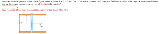 Consider the arrangement shown in the figure below. Assume R = 8.0 Ω and f-1.2 m, and a uniform 2.4 T magnetic field is directed into the page. At what speed should the bar be moved to produce a current of 0.40 A in the resistor? Your response differs from the correct answer by more than 100%, m/s aPP