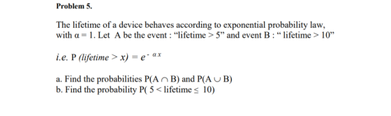 Problem 5. The lifetime of a device behaves according to exponential probability law, with α = 1 . Let A be the event : life