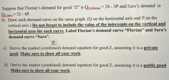 Suppose that Florians demand for good “Z” is Qd. Florian = 24 - 3P and Saras demand is Qo. Sara = 32 - 4P. b) Draw each dem